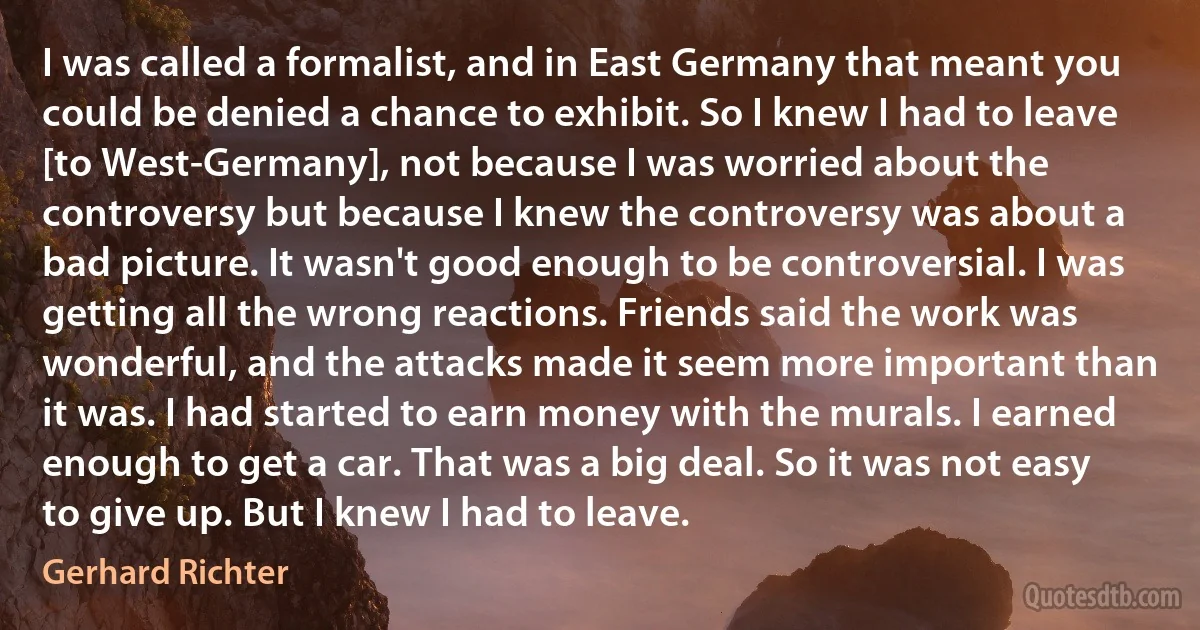 I was called a formalist, and in East Germany that meant you could be denied a chance to exhibit. So I knew I had to leave [to West-Germany], not because I was worried about the controversy but because I knew the controversy was about a bad picture. It wasn't good enough to be controversial. I was getting all the wrong reactions. Friends said the work was wonderful, and the attacks made it seem more important than it was. I had started to earn money with the murals. I earned enough to get a car. That was a big deal. So it was not easy to give up. But I knew I had to leave. (Gerhard Richter)