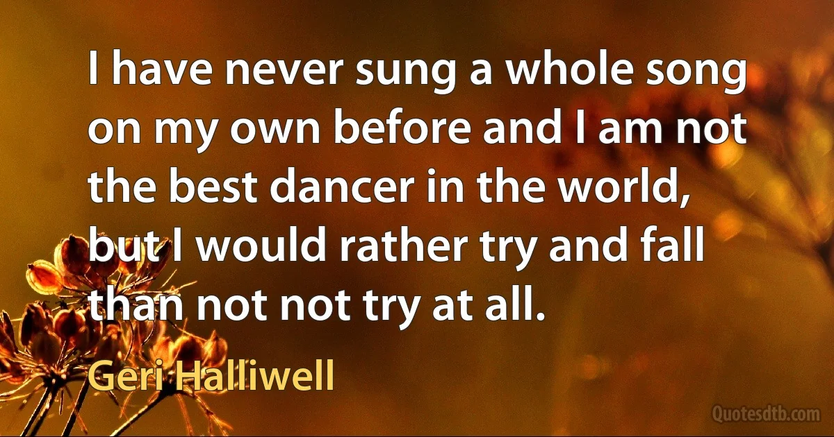 I have never sung a whole song on my own before and I am not the best dancer in the world, but I would rather try and fall than not not try at all. (Geri Halliwell)