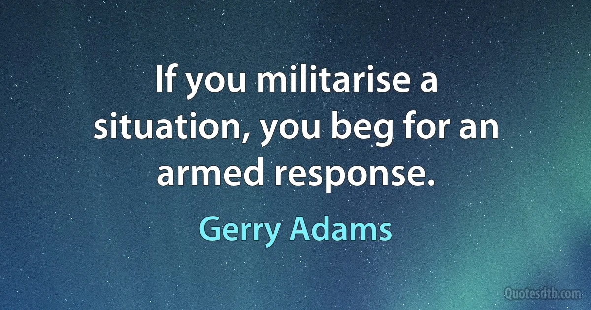 If you militarise a situation, you beg for an armed response. (Gerry Adams)