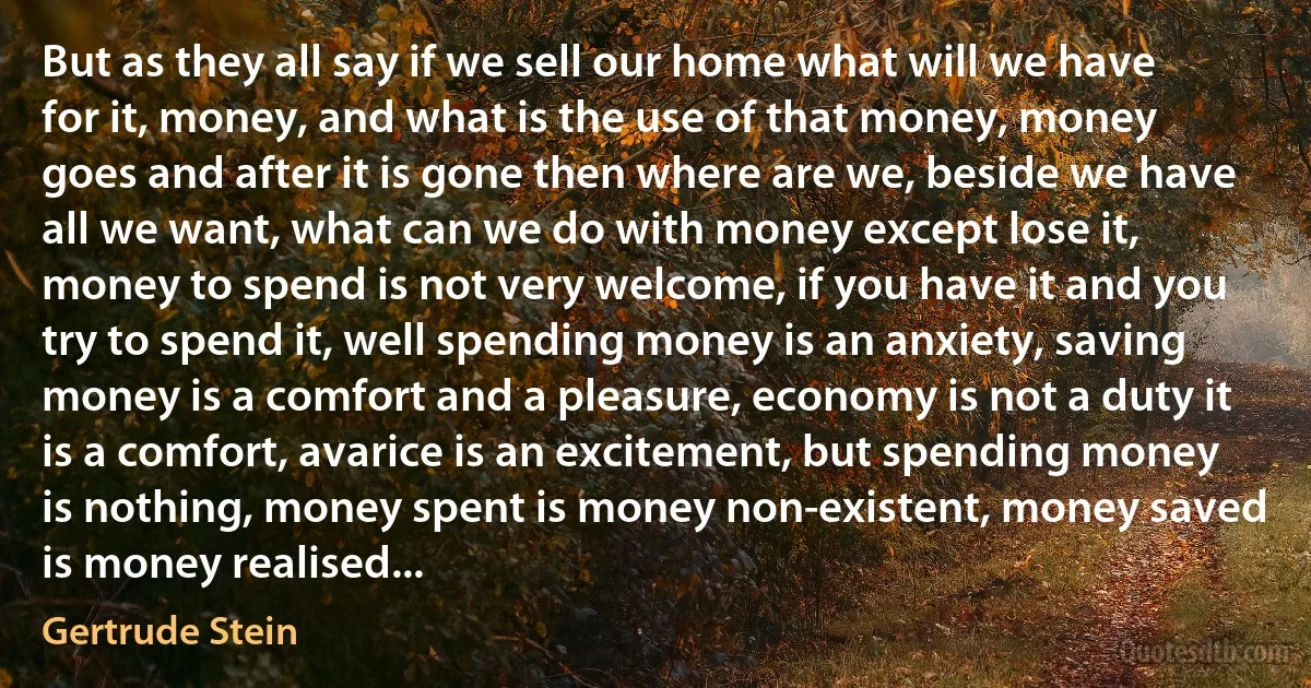 But as they all say if we sell our home what will we have for it, money, and what is the use of that money, money goes and after it is gone then where are we, beside we have all we want, what can we do with money except lose it, money to spend is not very welcome, if you have it and you try to spend it, well spending money is an anxiety, saving money is a comfort and a pleasure, economy is not a duty it is a comfort, avarice is an excitement, but spending money is nothing, money spent is money non-existent, money saved is money realised... (Gertrude Stein)