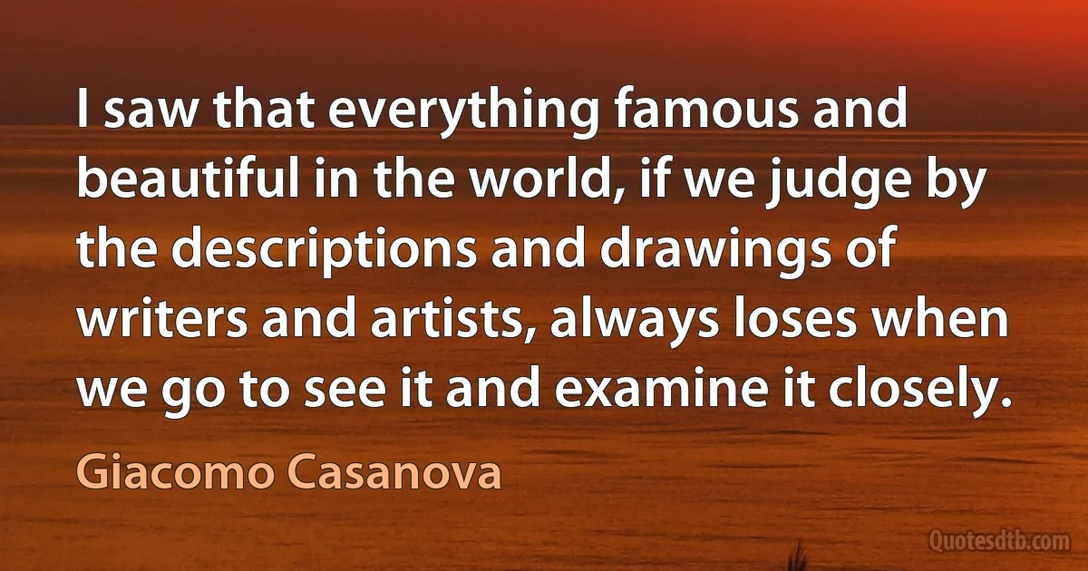 I saw that everything famous and beautiful in the world, if we judge by the descriptions and drawings of writers and artists, always loses when we go to see it and examine it closely. (Giacomo Casanova)