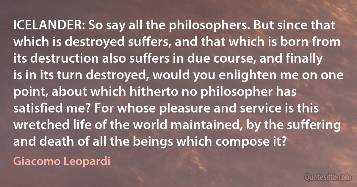 ICELANDER: So say all the philosophers. But since that which is destroyed suffers, and that which is born from its destruction also suffers in due course, and finally is in its turn destroyed, would you enlighten me on one point, about which hitherto no philosopher has satisfied me? For whose pleasure and service is this wretched life of the world maintained, by the suffering and death of all the beings which compose it? (Giacomo Leopardi)