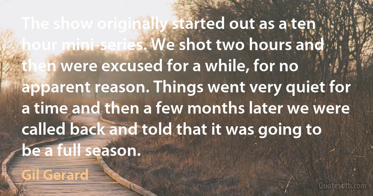 The show originally started out as a ten hour mini-series. We shot two hours and then were excused for a while, for no apparent reason. Things went very quiet for a time and then a few months later we were called back and told that it was going to be a full season. (Gil Gerard)