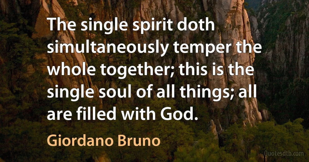 The single spirit doth simultaneously temper the whole together; this is the single soul of all things; all are filled with God. (Giordano Bruno)