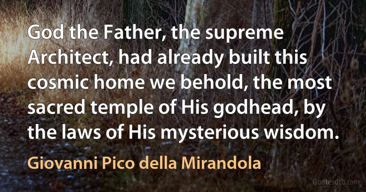 God the Father, the supreme Architect, had already built this cosmic home we behold, the most sacred temple of His godhead, by the laws of His mysterious wisdom. (Giovanni Pico della Mirandola)