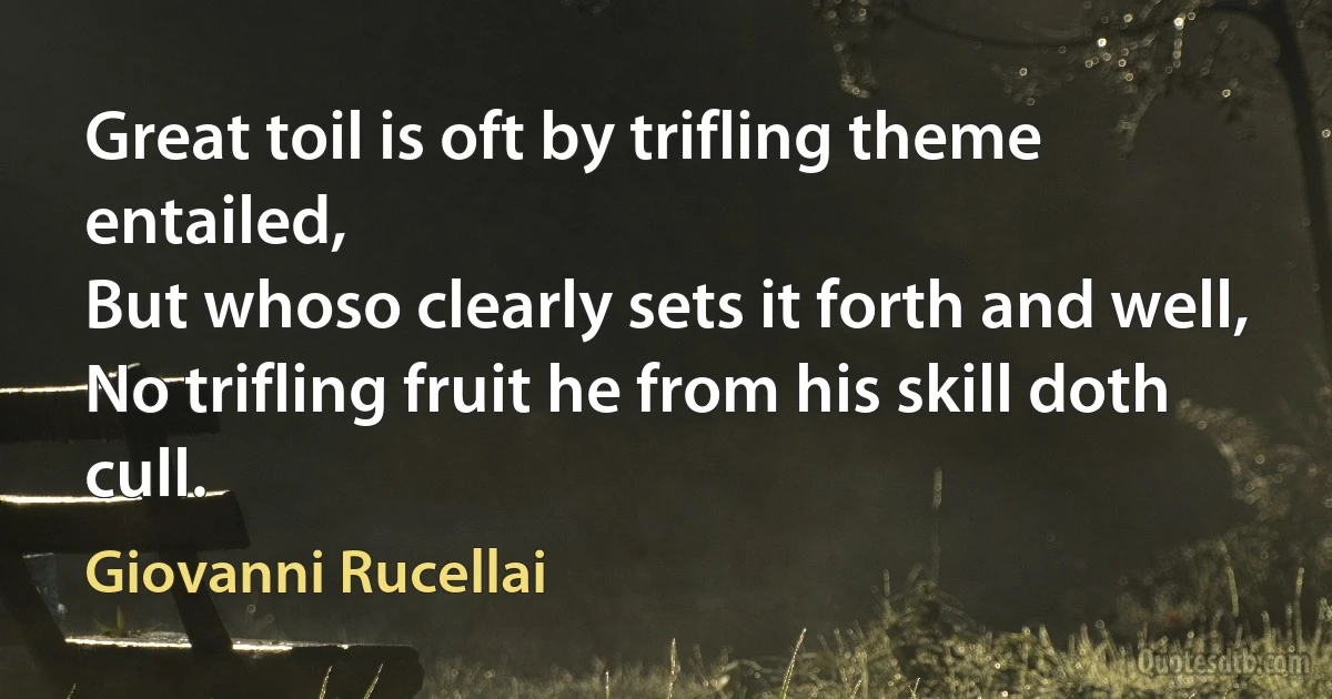 Great toil is oft by trifling theme entailed,
But whoso clearly sets it forth and well,
No trifling fruit he from his skill doth cull. (Giovanni Rucellai)