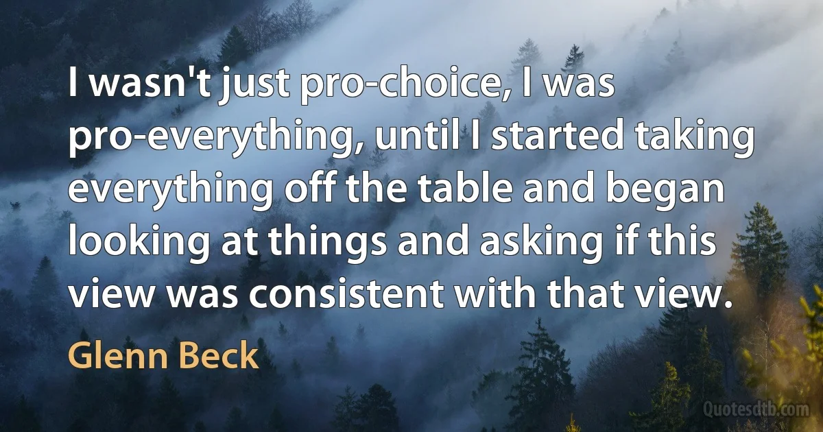 I wasn't just pro-choice, I was pro-everything, until I started taking everything off the table and began looking at things and asking if this view was consistent with that view. (Glenn Beck)