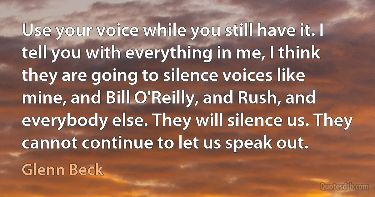 Use your voice while you still have it. I tell you with everything in me, I think they are going to silence voices like mine, and Bill O'Reilly, and Rush, and everybody else. They will silence us. They cannot continue to let us speak out. (Glenn Beck)