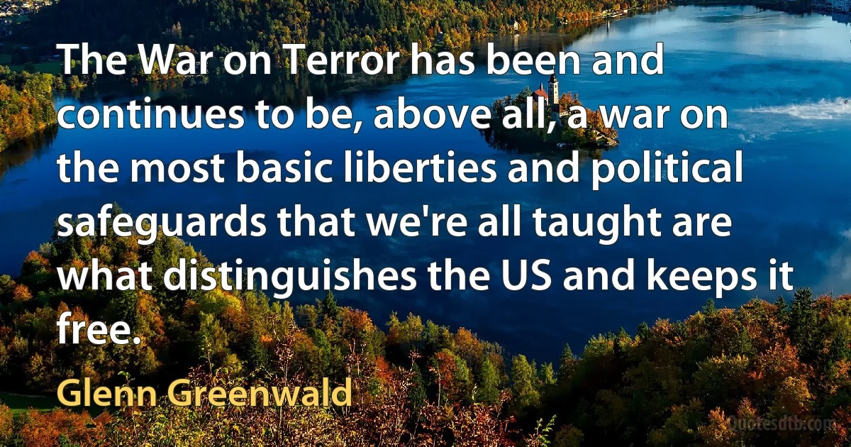 The War on Terror has been and continues to be, above all, a war on the most basic liberties and political safeguards that we're all taught are what distinguishes the US and keeps it free. (Glenn Greenwald)