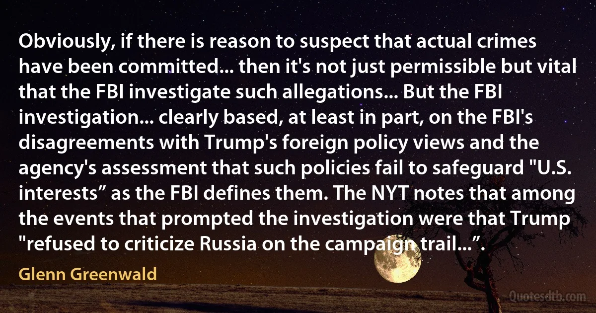 Obviously, if there is reason to suspect that actual crimes have been committed... then it's not just permissible but vital that the FBI investigate such allegations... But the FBI investigation... clearly based, at least in part, on the FBI's disagreements with Trump's foreign policy views and the agency's assessment that such policies fail to safeguard "U.S. interests” as the FBI defines them. The NYT notes that among the events that prompted the investigation were that Trump "refused to criticize Russia on the campaign trail...”. (Glenn Greenwald)