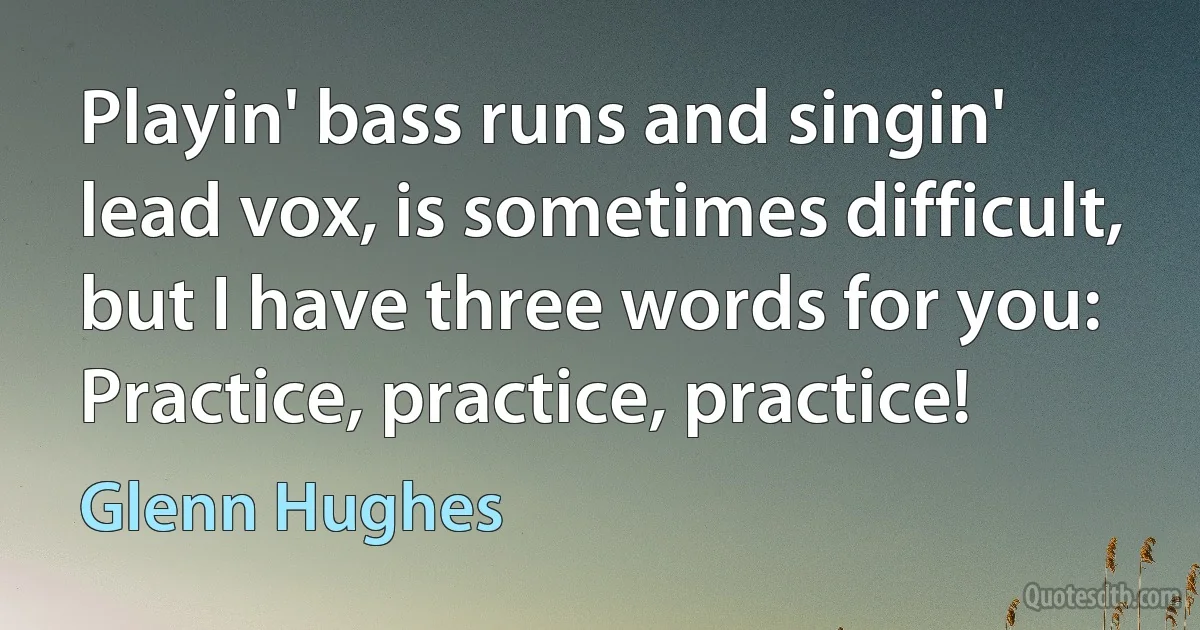 Playin' bass runs and singin' lead vox, is sometimes difficult, but I have three words for you: Practice, practice, practice! (Glenn Hughes)