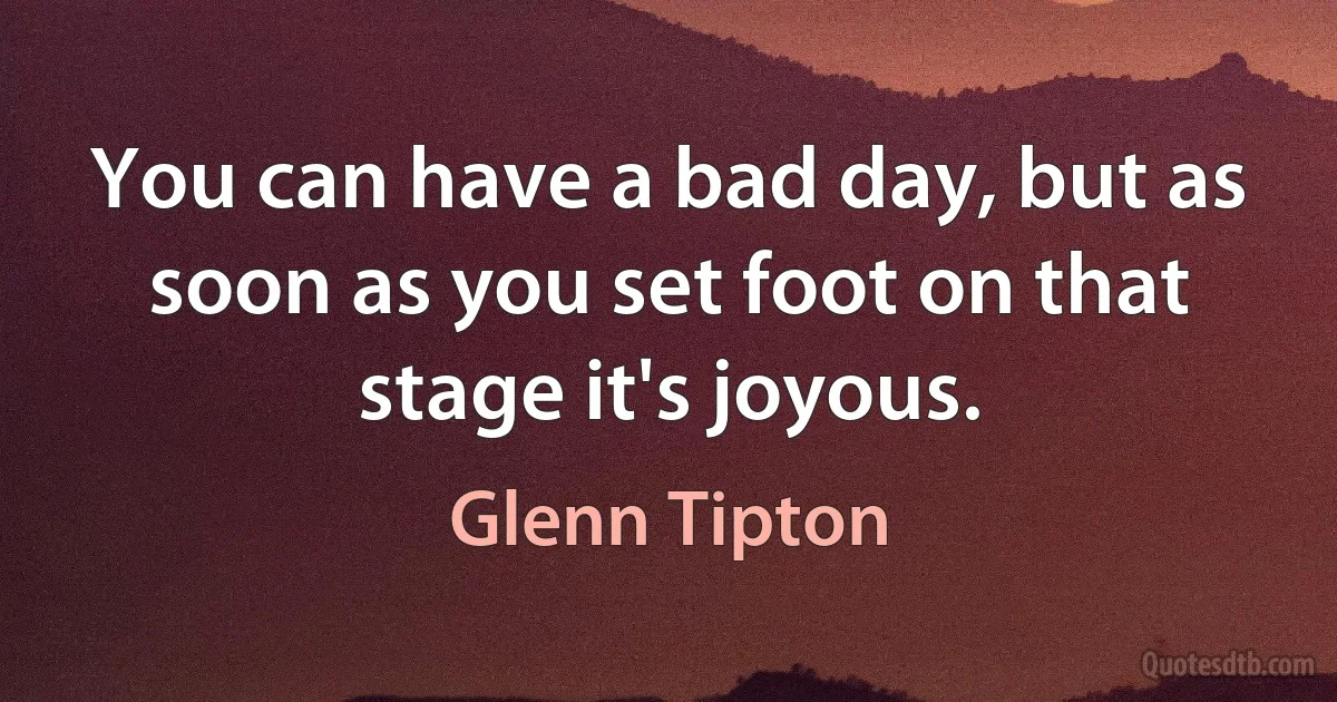 You can have a bad day, but as soon as you set foot on that stage it's joyous. (Glenn Tipton)