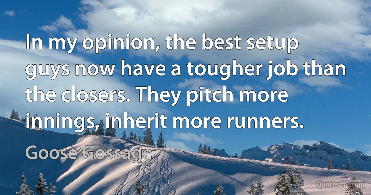 In my opinion, the best setup guys now have a tougher job than the closers. They pitch more innings, inherit more runners. (Goose Gossage)