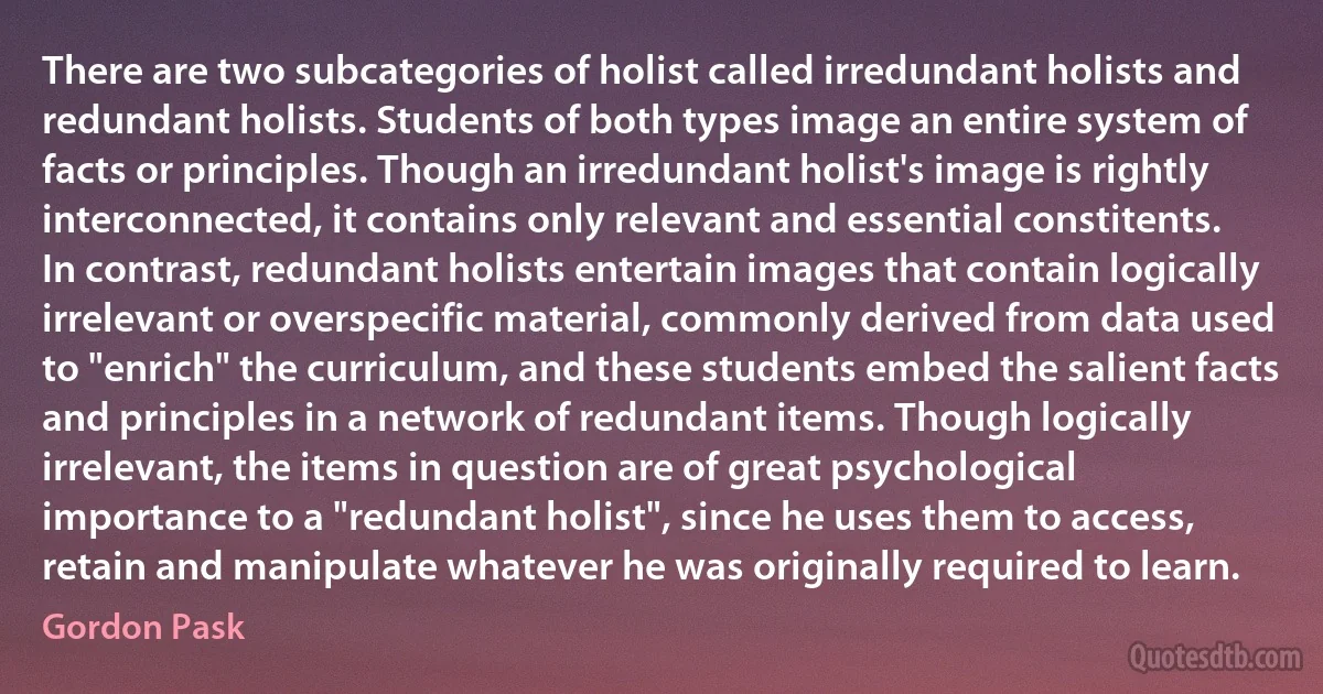 There are two subcategories of holist called irredundant holists and redundant holists. Students of both types image an entire system of facts or principles. Though an irredundant holist's image is rightly interconnected, it contains only relevant and essential constitents. In contrast, redundant holists entertain images that contain logically irrelevant or overspecific material, commonly derived from data used to "enrich" the curriculum, and these students embed the salient facts and principles in a network of redundant items. Though logically irrelevant, the items in question are of great psychological importance to a "redundant holist", since he uses them to access, retain and manipulate whatever he was originally required to learn. (Gordon Pask)