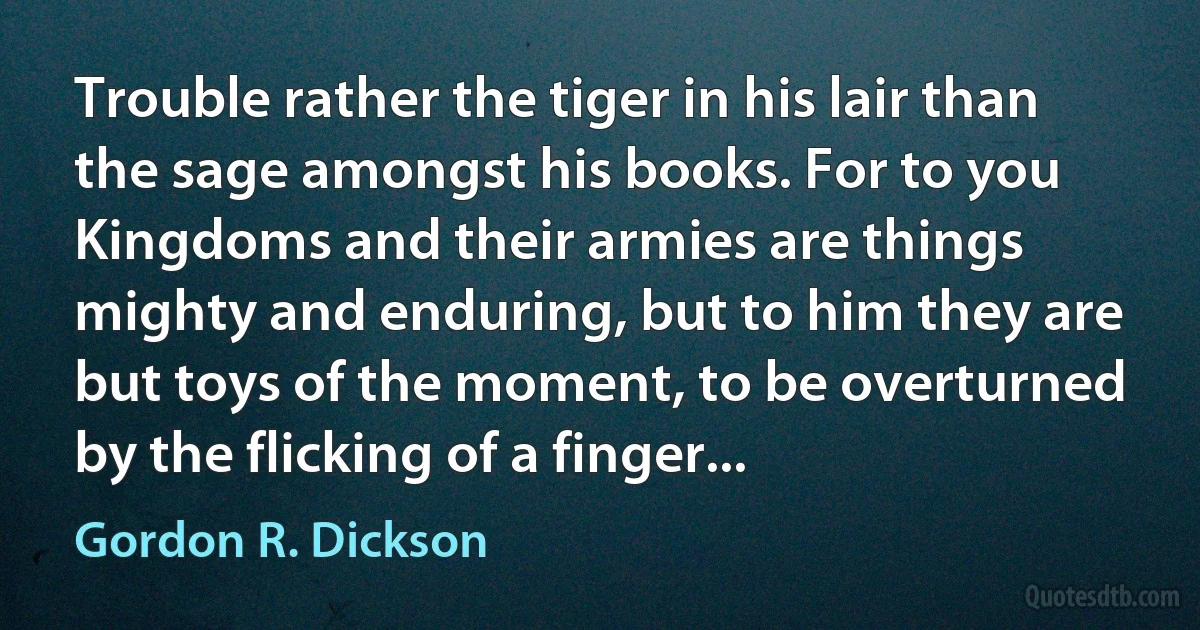 Trouble rather the tiger in his lair than the sage amongst his books. For to you Kingdoms and their armies are things mighty and enduring, but to him they are but toys of the moment, to be overturned by the flicking of a finger... (Gordon R. Dickson)