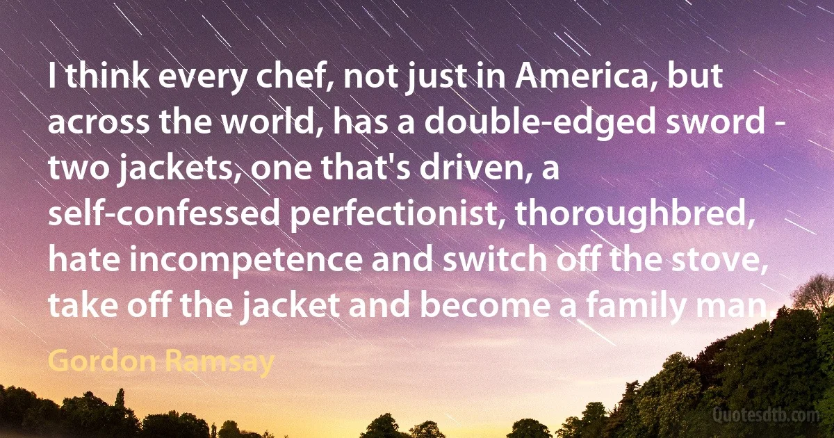 I think every chef, not just in America, but across the world, has a double-edged sword - two jackets, one that's driven, a self-confessed perfectionist, thoroughbred, hate incompetence and switch off the stove, take off the jacket and become a family man. (Gordon Ramsay)