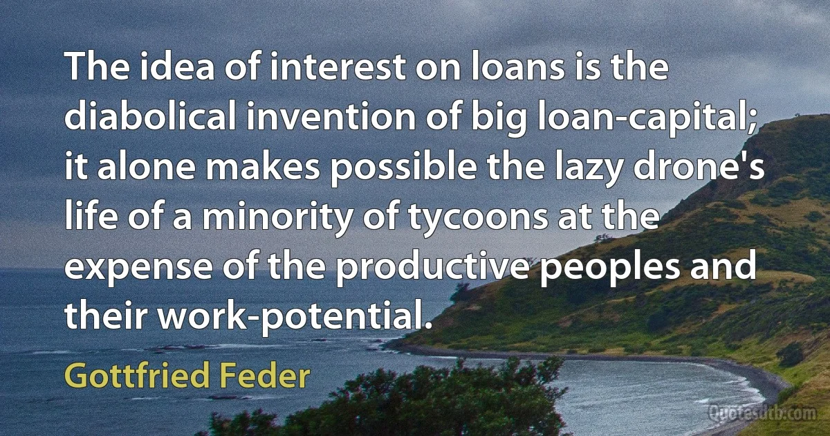 The idea of interest on loans is the diabolical invention of big loan-capital; it alone makes possible the lazy drone's life of a minority of tycoons at the expense of the productive peoples and their work-potential. (Gottfried Feder)