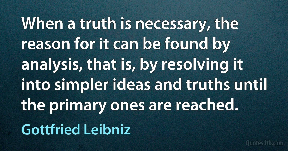 When a truth is necessary, the reason for it can be found by analysis, that is, by resolving it into simpler ideas and truths until the primary ones are reached. (Gottfried Leibniz)