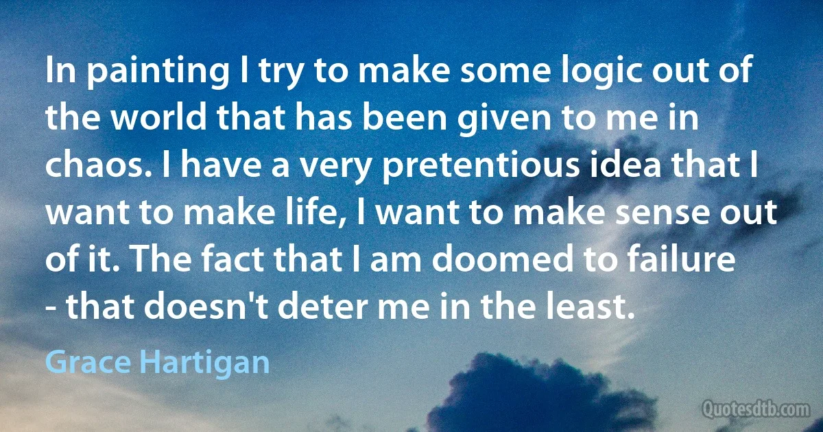 In painting I try to make some logic out of the world that has been given to me in chaos. I have a very pretentious idea that I want to make life, I want to make sense out of it. The fact that I am doomed to failure - that doesn't deter me in the least. (Grace Hartigan)