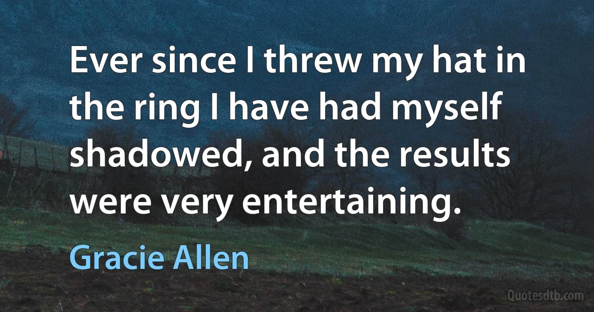 Ever since I threw my hat in the ring I have had myself shadowed, and the results were very entertaining. (Gracie Allen)