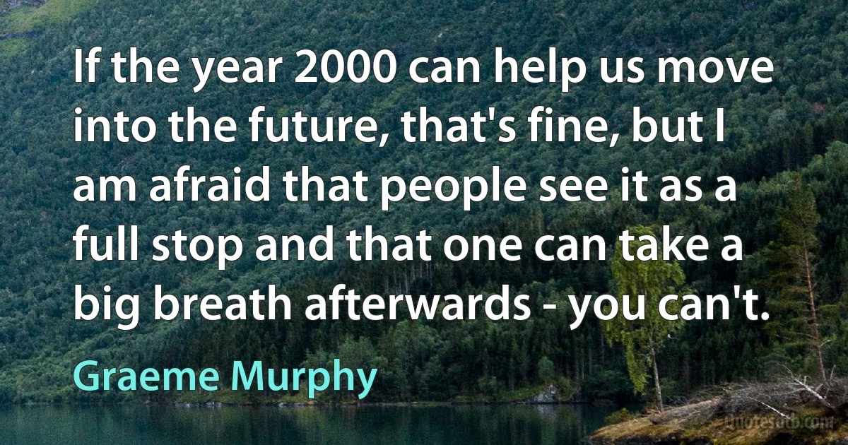 If the year 2000 can help us move into the future, that's fine, but I am afraid that people see it as a full stop and that one can take a big breath afterwards - you can't. (Graeme Murphy)