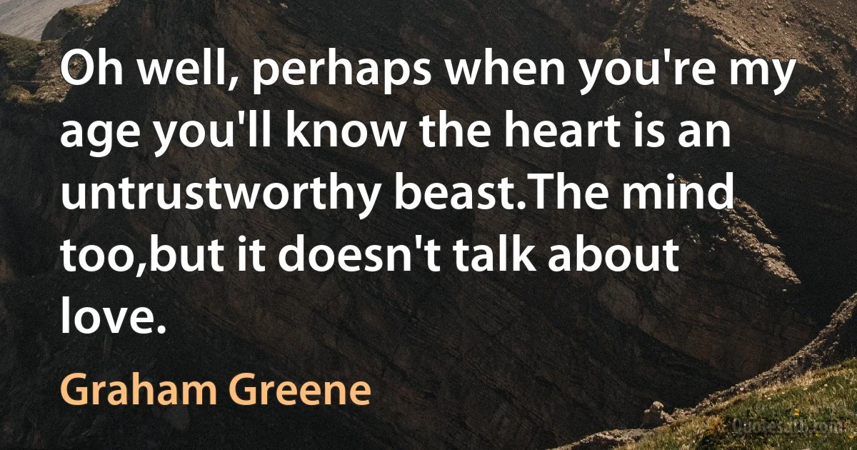 Oh well, perhaps when you're my age you'll know the heart is an untrustworthy beast.The mind too,but it doesn't talk about love. (Graham Greene)