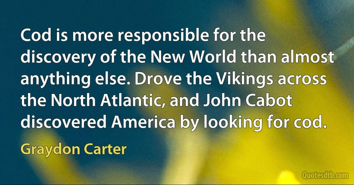 Cod is more responsible for the discovery of the New World than almost anything else. Drove the Vikings across the North Atlantic, and John Cabot discovered America by looking for cod. (Graydon Carter)