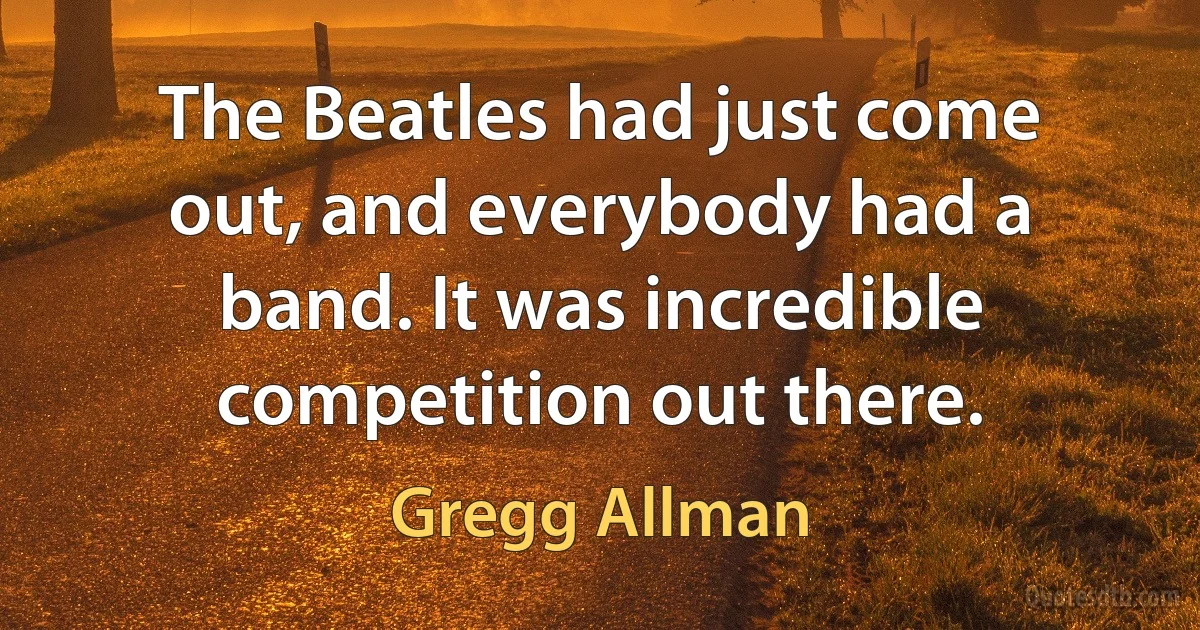 The Beatles had just come out, and everybody had a band. It was incredible competition out there. (Gregg Allman)