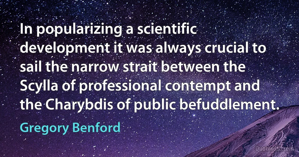 In popularizing a scientific development it was always crucial to sail the narrow strait between the Scylla of professional contempt and the Charybdis of public befuddlement. (Gregory Benford)