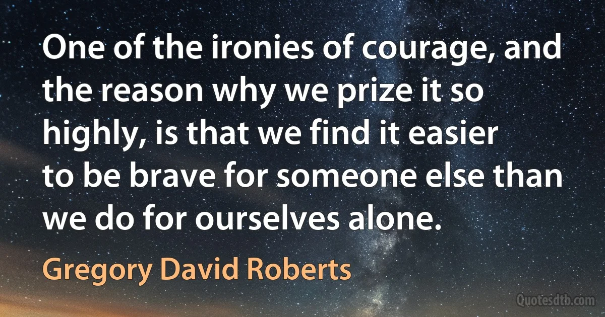 One of the ironies of courage, and the reason why we prize it so highly, is that we find it easier to be brave for someone else than we do for ourselves alone. (Gregory David Roberts)