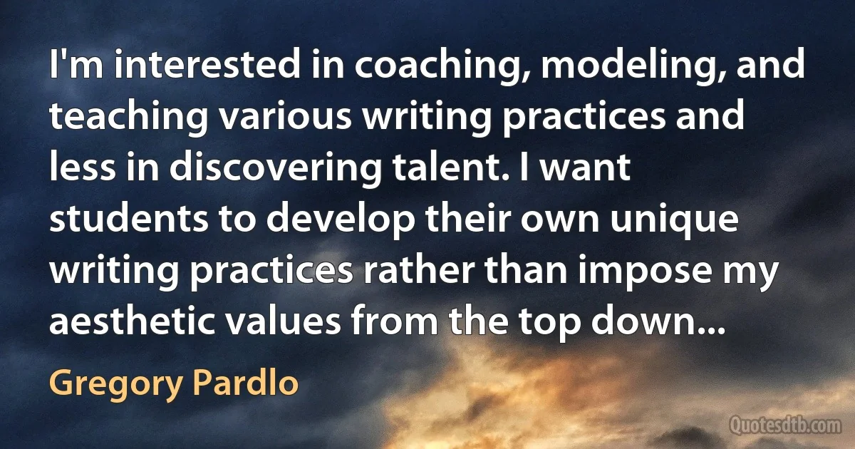 I'm interested in coaching, modeling, and teaching various writing practices and less in discovering talent. I want students to develop their own unique writing practices rather than impose my aesthetic values from the top down... (Gregory Pardlo)