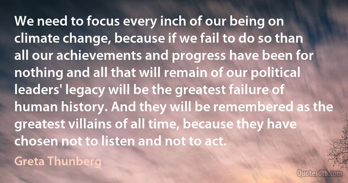 We need to focus every inch of our being on climate change, because if we fail to do so than all our achievements and progress have been for nothing and all that will remain of our political leaders' legacy will be the greatest failure of human history. And they will be remembered as the greatest villains of all time, because they have chosen not to listen and not to act. (Greta Thunberg)