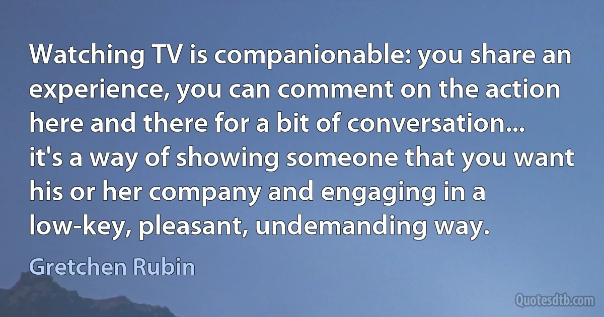 Watching TV is companionable: you share an experience, you can comment on the action here and there for a bit of conversation... it's a way of showing someone that you want his or her company and engaging in a low-key, pleasant, undemanding way. (Gretchen Rubin)