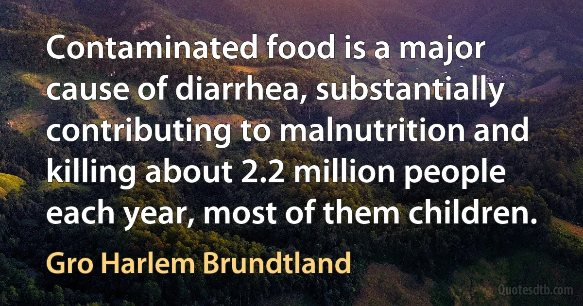 Contaminated food is a major cause of diarrhea, substantially contributing to malnutrition and killing about 2.2 million people each year, most of them children. (Gro Harlem Brundtland)