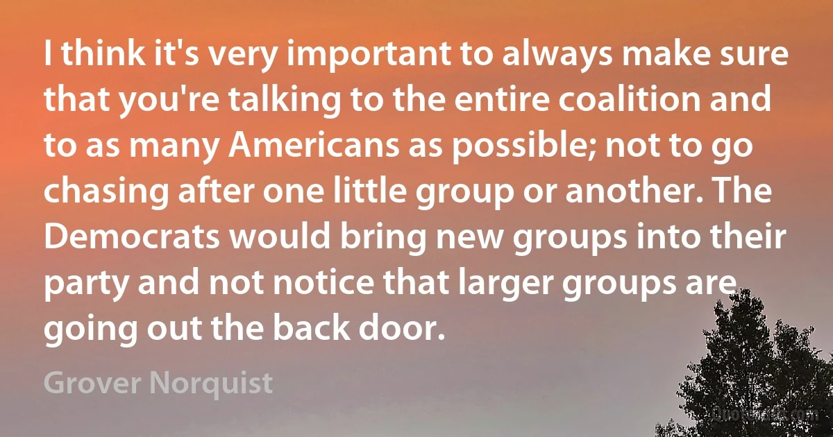 I think it's very important to always make sure that you're talking to the entire coalition and to as many Americans as possible; not to go chasing after one little group or another. The Democrats would bring new groups into their party and not notice that larger groups are going out the back door. (Grover Norquist)