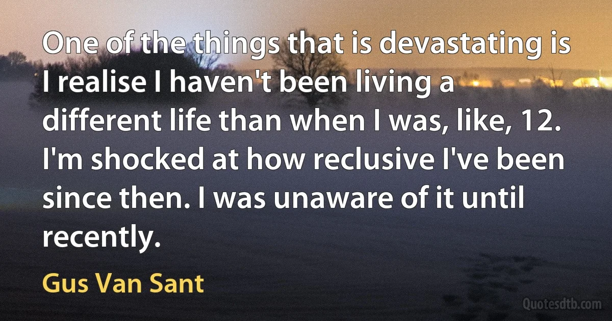 One of the things that is devastating is I realise I haven't been living a different life than when I was, like, 12. I'm shocked at how reclusive I've been since then. I was unaware of it until recently. (Gus Van Sant)