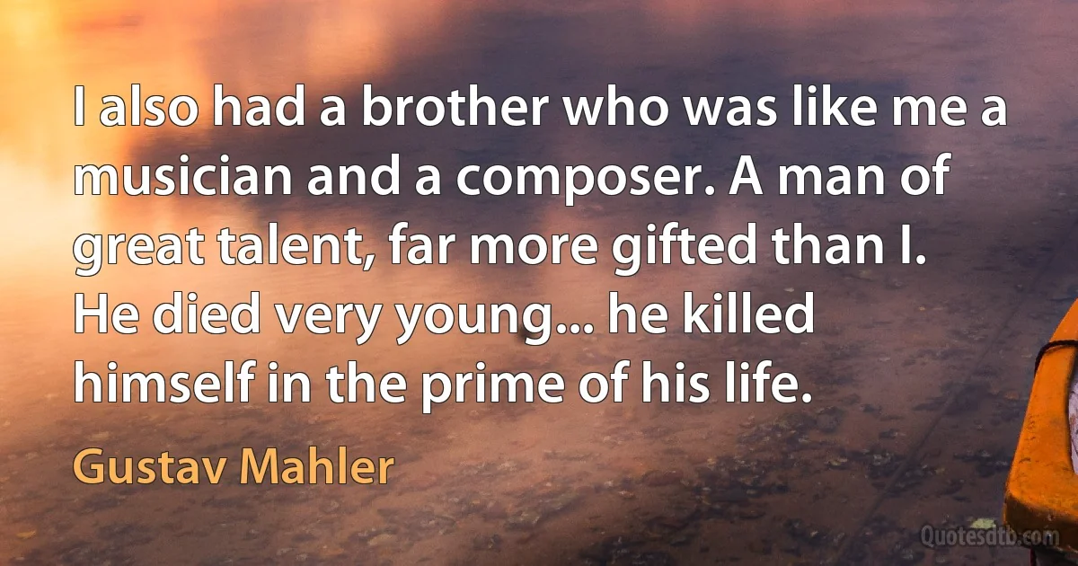 I also had a brother who was like me a musician and a composer. A man of great talent, far more gifted than I. He died very young... he killed himself in the prime of his life. (Gustav Mahler)