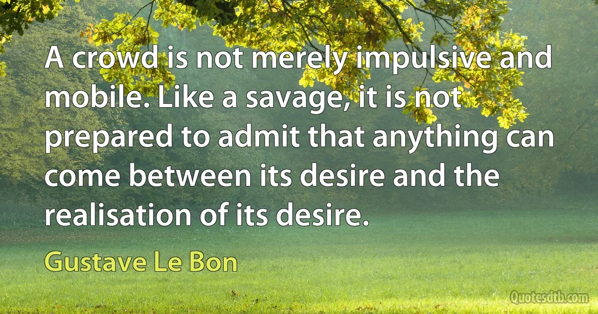 A crowd is not merely impulsive and mobile. Like a savage, it is not prepared to admit that anything can come between its desire and the realisation of its desire. (Gustave Le Bon)