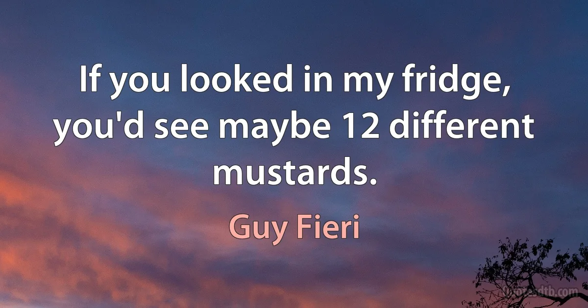 If you looked in my fridge, you'd see maybe 12 different mustards. (Guy Fieri)