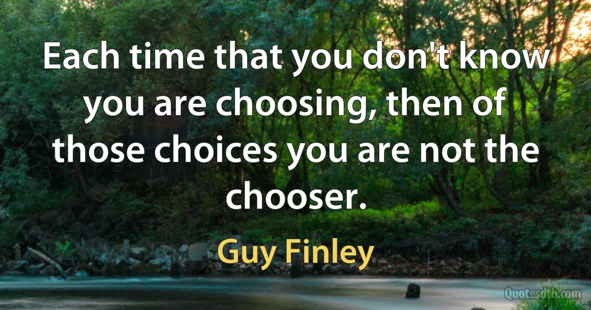 Each time that you don't know you are choosing, then of those choices you are not the chooser. (Guy Finley)