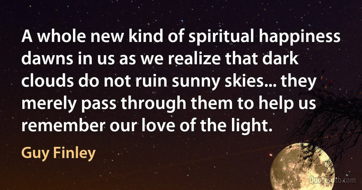 A whole new kind of spiritual happiness dawns in us as we realize that dark clouds do not ruin sunny skies... they merely pass through them to help us remember our love of the light. (Guy Finley)