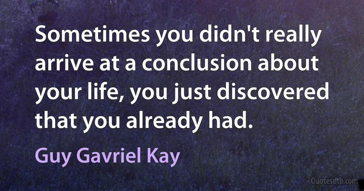 Sometimes you didn't really arrive at a conclusion about your life, you just discovered that you already had. (Guy Gavriel Kay)