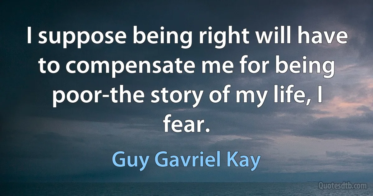 I suppose being right will have to compensate me for being poor-the story of my life, I fear. (Guy Gavriel Kay)