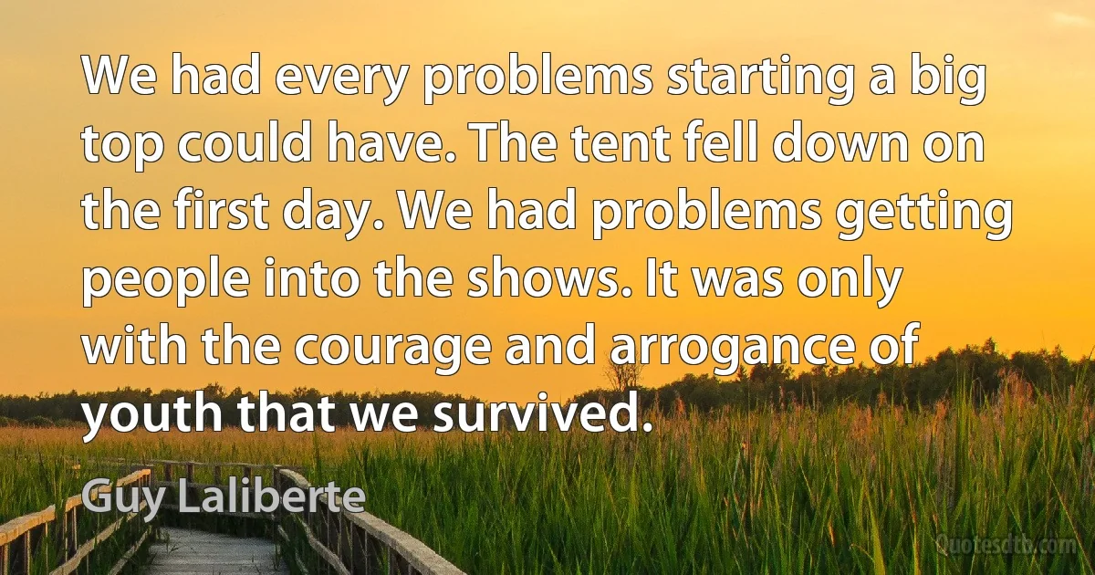 We had every problems starting a big top could have. The tent fell down on the first day. We had problems getting people into the shows. It was only with the courage and arrogance of youth that we survived. (Guy Laliberte)