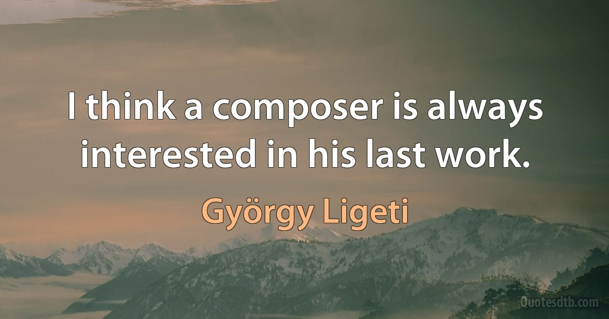 I think a composer is always interested in his last work. (György Ligeti)