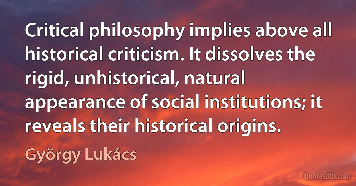 Critical philosophy implies above all historical criticism. It dissolves the rigid, unhistorical, natural appearance of social institutions; it reveals their historical origins. (György Lukács)