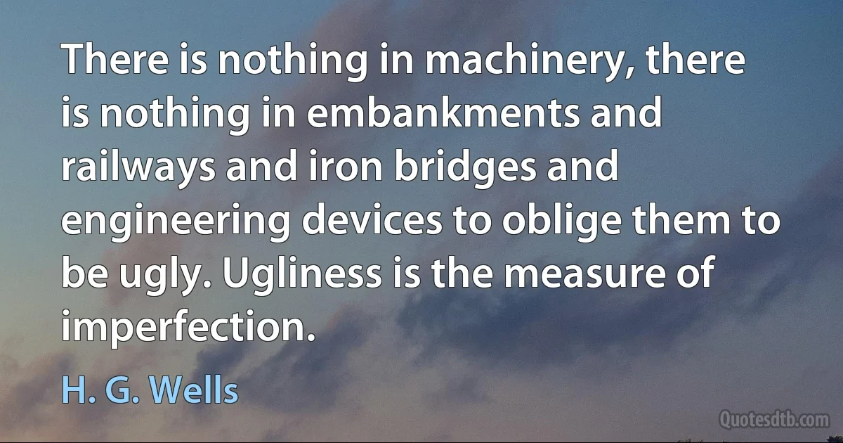 There is nothing in machinery, there is nothing in embankments and railways and iron bridges and engineering devices to oblige them to be ugly. Ugliness is the measure of imperfection. (H. G. Wells)