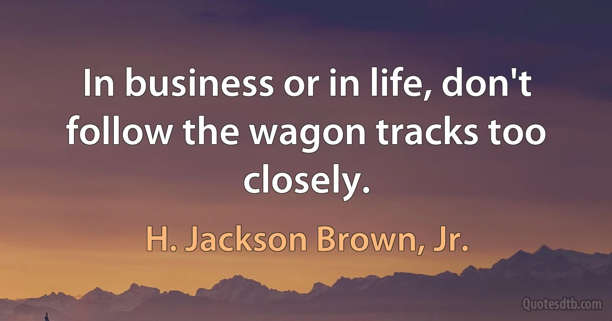 In business or in life, don't follow the wagon tracks too closely. (H. Jackson Brown, Jr.)