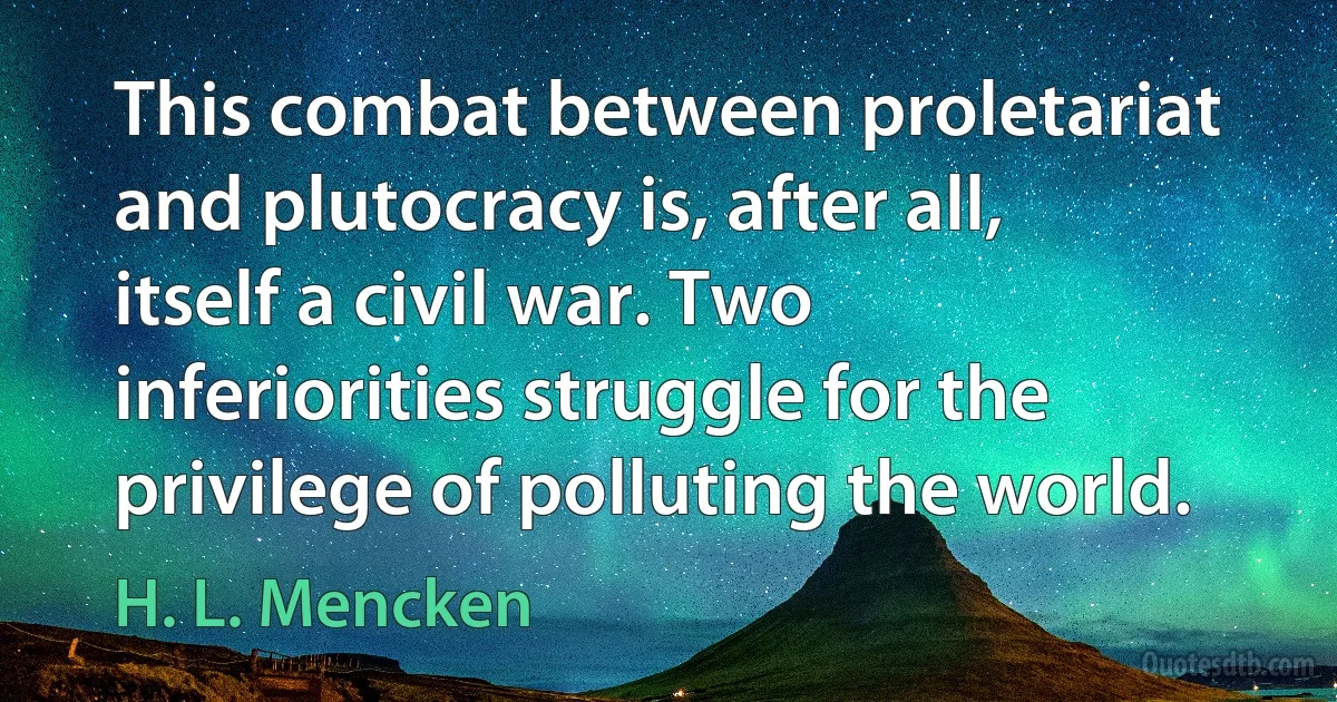 This combat between proletariat and plutocracy is, after all, itself a civil war. Two inferiorities struggle for the privilege of polluting the world. (H. L. Mencken)