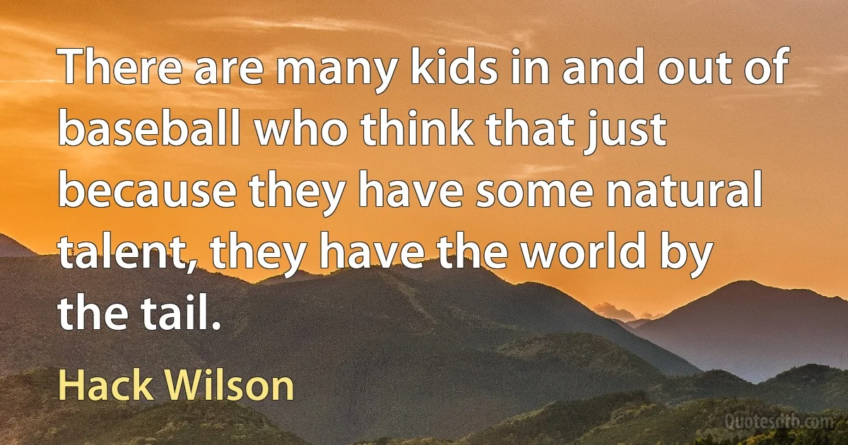 There are many kids in and out of baseball who think that just because they have some natural talent, they have the world by the tail. (Hack Wilson)